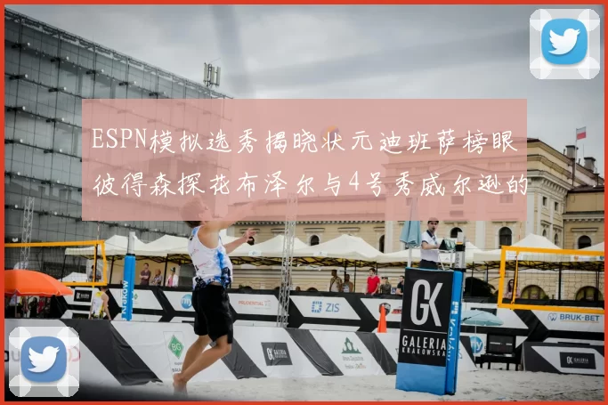 ESPN模拟选秀揭晓状元迪班萨榜眼彼得森探花布泽尔与4号秀威尔逊的精彩表现