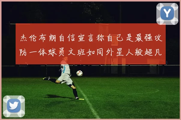 杰伦布朗自信宣言称自己是最强攻防一体球员文班如同外星人般超凡脱俗