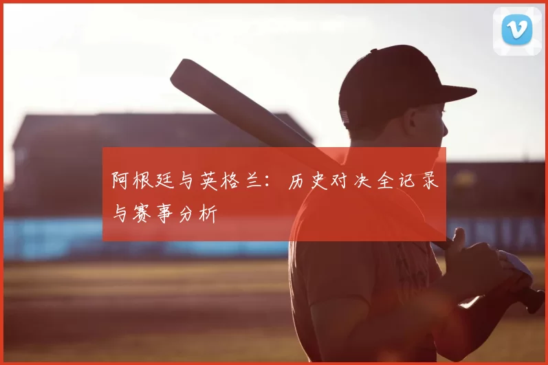 阿根廷与英格兰:历史对决全记录与赛事分析