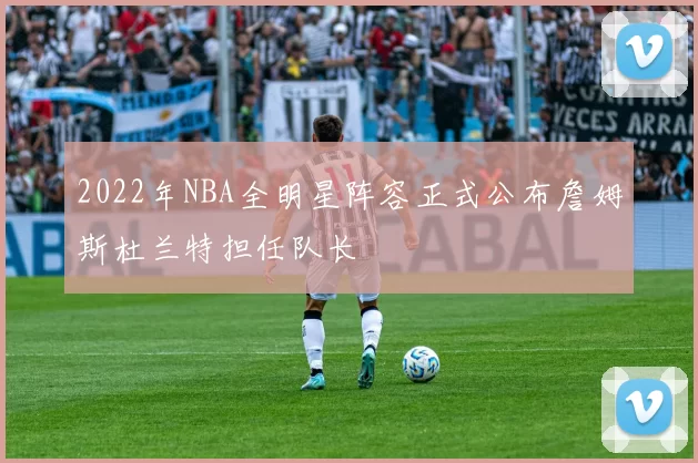 2022年NBA全明星阵容正式公布詹姆斯杜兰特担任队长