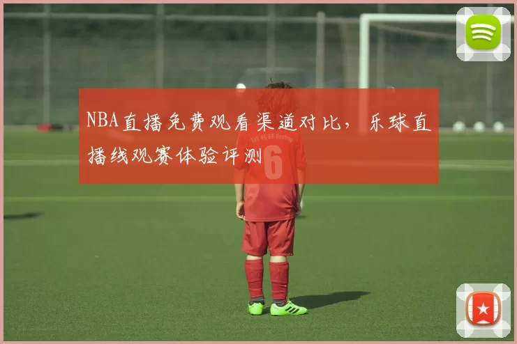 NBA直播免费观看渠道对比,乐球直播线观赛体验评测