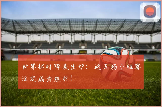 世界杯对阵表出炉:这五场小组赛注定成为经典!