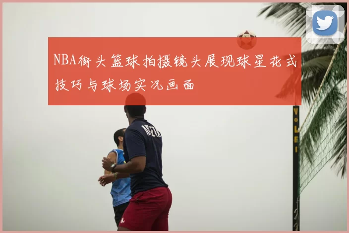 NBA街头篮球拍摄镜头展现球星花式技巧与球场实况画面