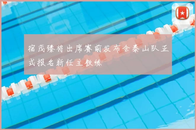 宿茂臻将出席赛前发布会泰山队正式报名新任主教练