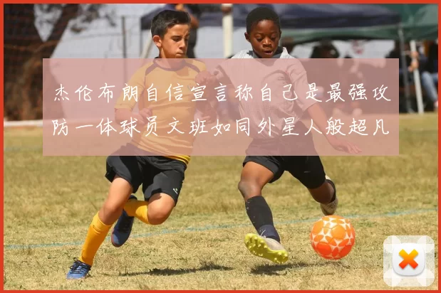 杰伦布朗自信宣言称自己是最强攻防一体球员文班如同外星人般超凡脱俗