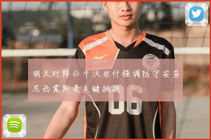 明天对阵公牛沃尔什强调防守安芬尼西蒙斯是关键挑战