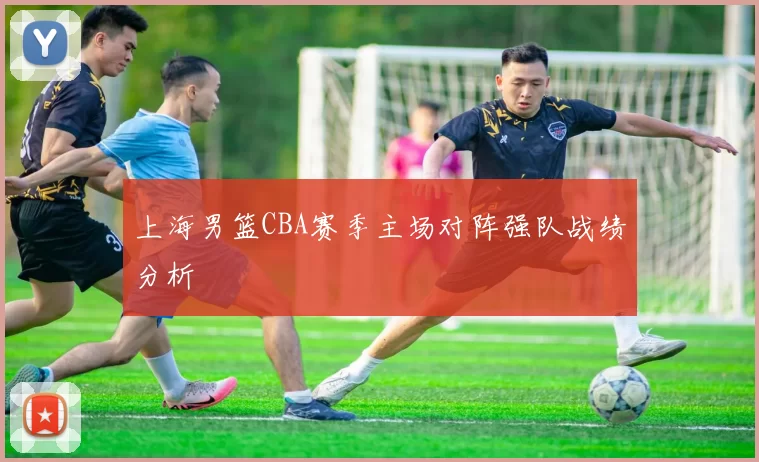 上海男篮CBA赛季主场对阵强队战绩分析