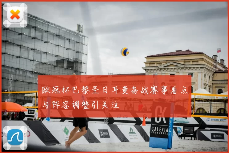 欧冠杯巴黎圣日耳曼备战赛事看点与阵容调整引关注