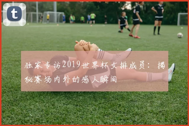 独家专访2019世界杯女排成员:揭秘赛场内外的感人瞬间