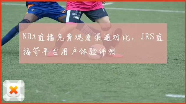NBA直播免费观看渠道对比,JRS直播等平台用户体验评测