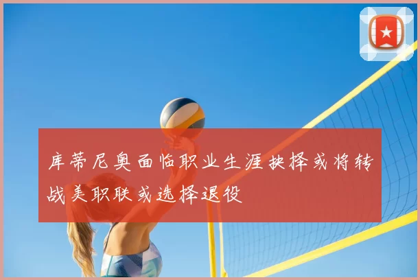 库蒂尼奥面临职业生涯抉择或将转战美职联或选择退役