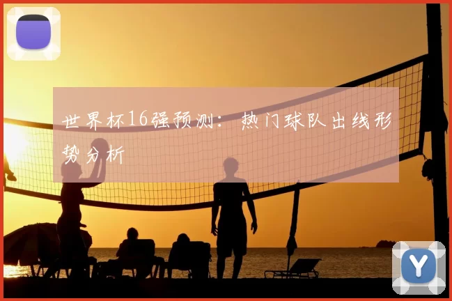 世界杯16强预测:热门球队出线形势分析