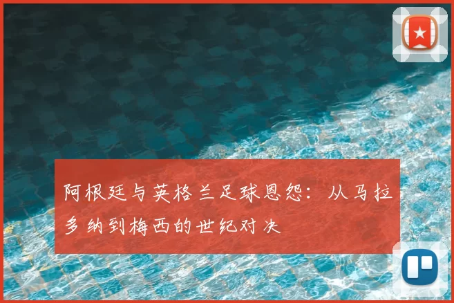 阿根廷与英格兰足球恩怨:从马拉多纳到梅西的世纪对决