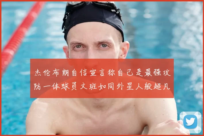 杰伦布朗自信宣言称自己是最强攻防一体球员文班如同外星人般超凡脱俗
