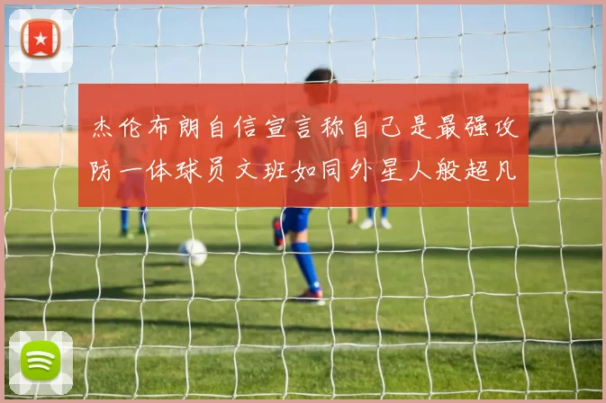 杰伦布朗自信宣言称自己是最强攻防一体球员文班如同外星人般超凡脱俗