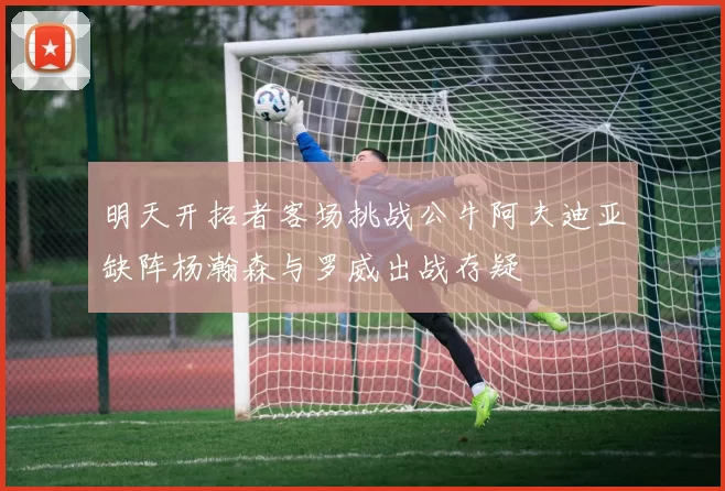明天开拓者客场挑战公牛阿夫迪亚缺阵杨瀚森与罗威出战存疑