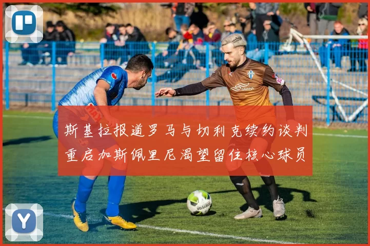 斯基拉报道罗马与切利克续约谈判重启加斯佩里尼渴望留住核心球员