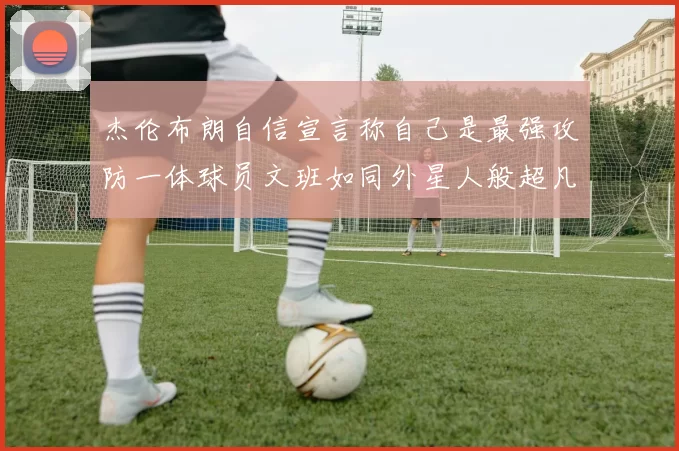 杰伦布朗自信宣言称自己是最强攻防一体球员文班如同外星人般超凡脱俗