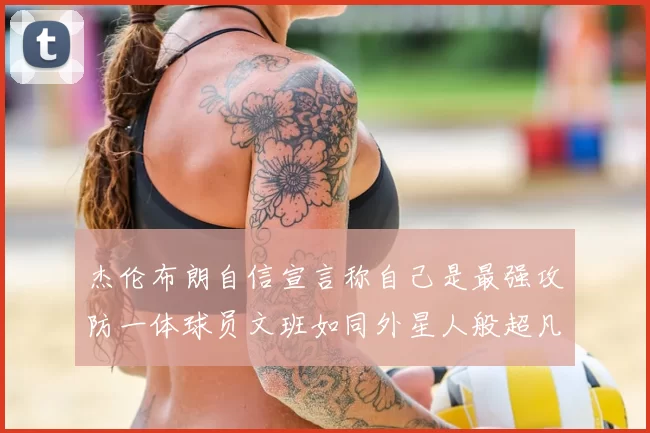 杰伦布朗自信宣言称自己是最强攻防一体球员文班如同外星人般超凡脱俗