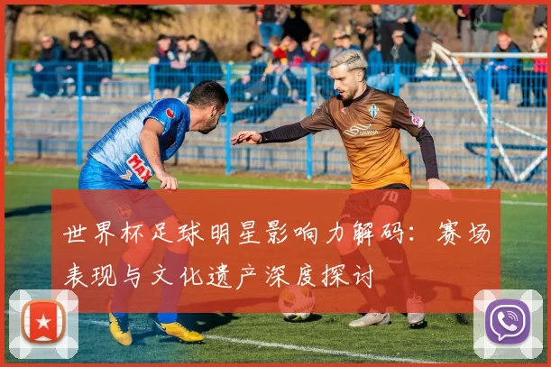 世界杯足球明星影响力解码：赛场表现与文化遗产深度探讨