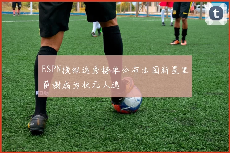 ESPN模拟选秀榜单公布法国新星里萨谢成为状元人选