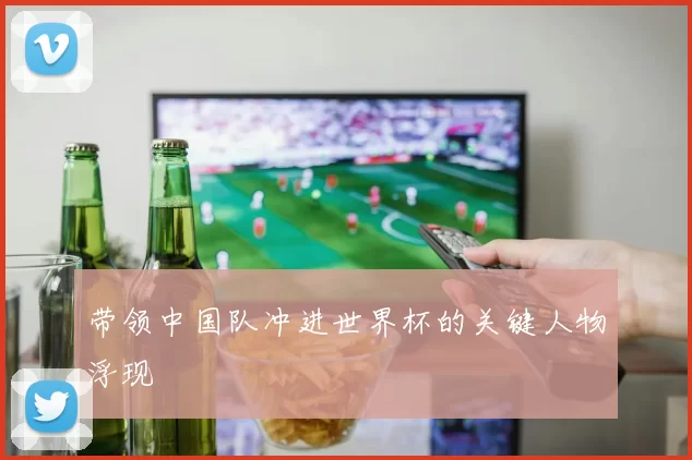 带领中国队冲进世界杯的关键人物浮现