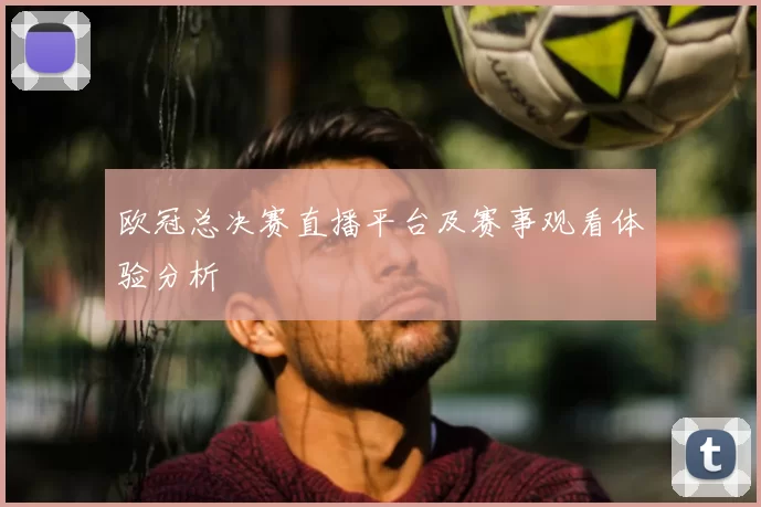 欧冠总决赛直播平台及赛事观看体验分析