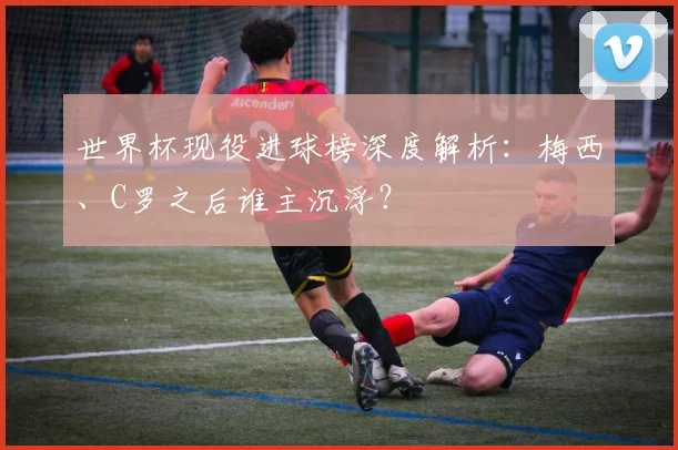 世界杯现役进球榜深度解析:梅西、C罗之后谁主沉浮?