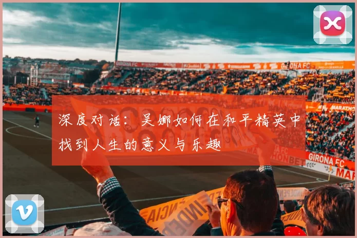 深度对话:吴娜如何在和平精英中找到人生的意义与乐趣