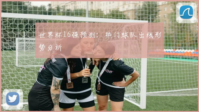 世界杯16强预测:热门球队出线形势分析