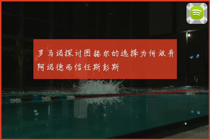 罗马诺探讨图赫尔的选择为何放弃阿诺德而信任斯彭斯