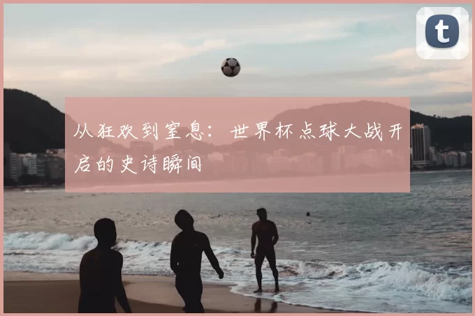 从狂欢到窒息：世界杯点球大战开启的史诗瞬间