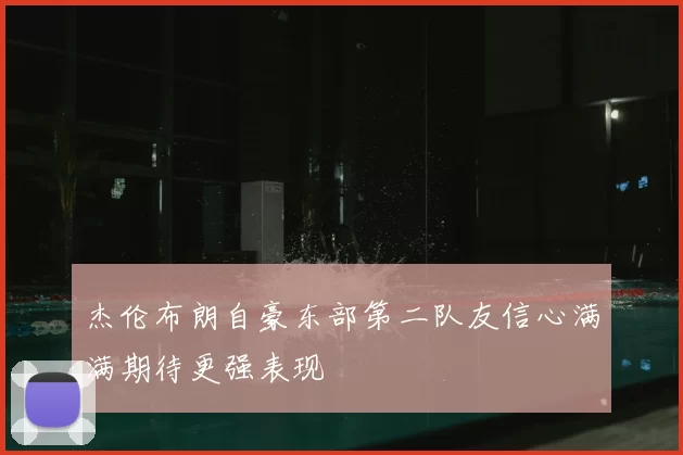 杰伦布朗自豪东部第二队友信心满满期待更强表现