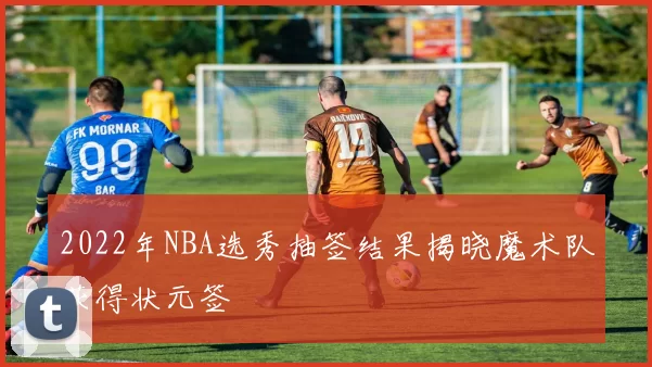 2022年NBA选秀抽签结果揭晓魔术队获得状元签