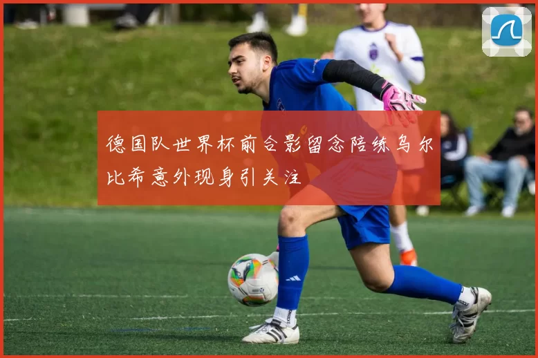德国队世界杯前合影留念陪练乌尔比希意外现身引关注