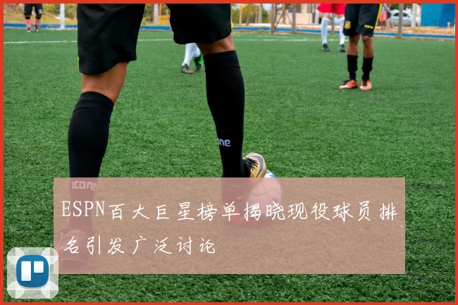 ESPN百大巨星榜单揭晓现役球员排名引发广泛讨论