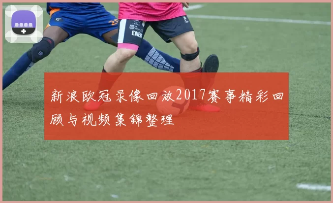 新浪欧冠录像回放2017赛事精彩回顾与视频集锦整理