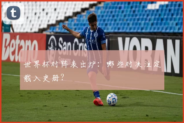 世界杯对阵表出炉：哪些对决注定载入史册？
