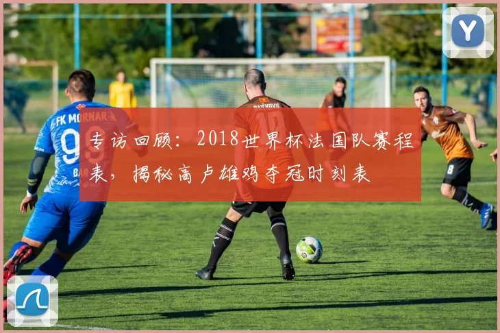 专访回顾:2018世界杯法国队赛程表,揭秘高卢雄鸡夺冠时刻表