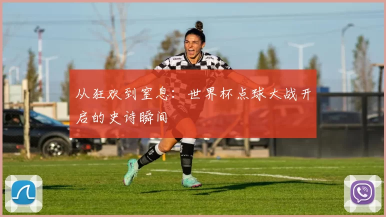 从狂欢到窒息:世界杯点球大战开启的史诗瞬间