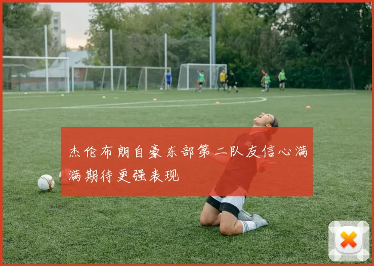 杰伦布朗自豪东部第二队友信心满满期待更强表现