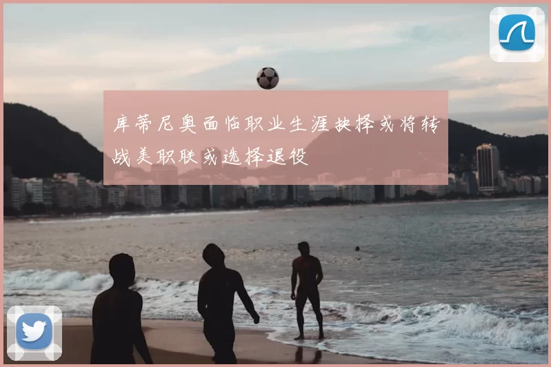 库蒂尼奥面临职业生涯抉择或将转战美职联或选择退役