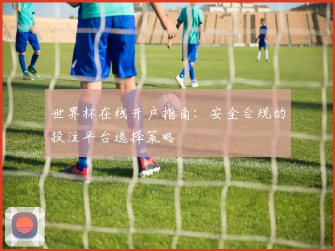 世界杯在线开户指南:安全合规的投注平台选择策略