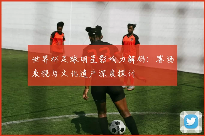 世界杯足球明星影响力解码:赛场表现与文化遗产深度探讨