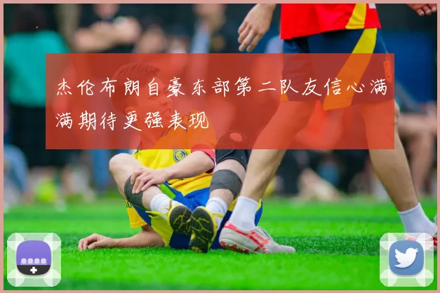 杰伦布朗自豪东部第二队友信心满满期待更强表现