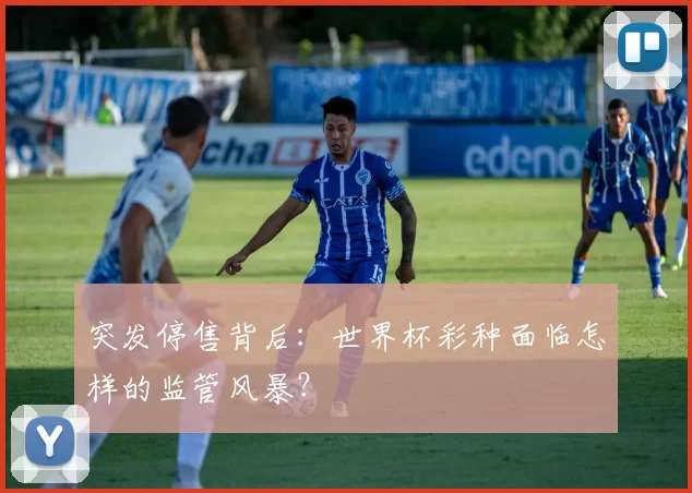 突发停售背后:世界杯彩种面临怎样的监管风暴?