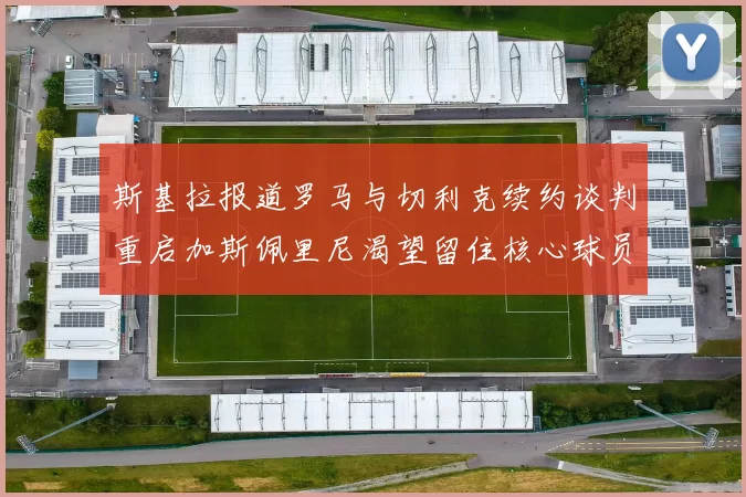 斯基拉报道罗马与切利克续约谈判重启加斯佩里尼渴望留住核心球员