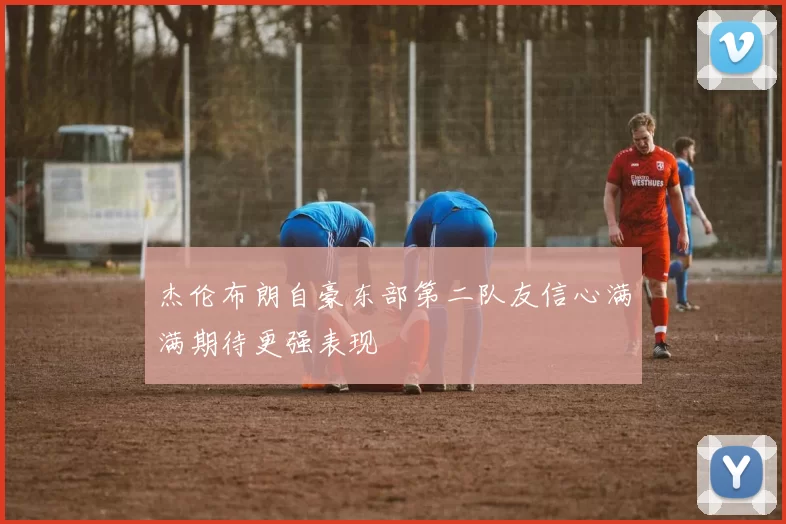 杰伦布朗自豪东部第二队友信心满满期待更强表现