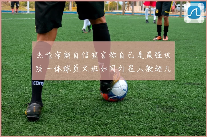 杰伦布朗自信宣言称自己是最强攻防一体球员文班如同外星人般超凡脱俗