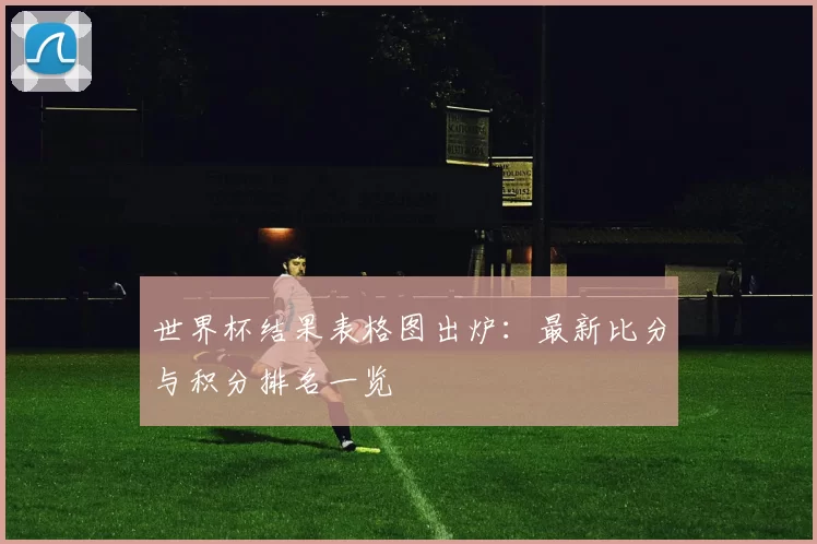 世界杯结果表格图出炉:最新比分与积分排名一览